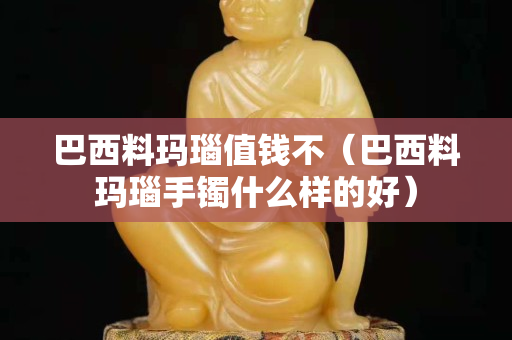 巴西料瑪瑙值錢不（巴西料瑪瑙手鐲什么樣的好）
