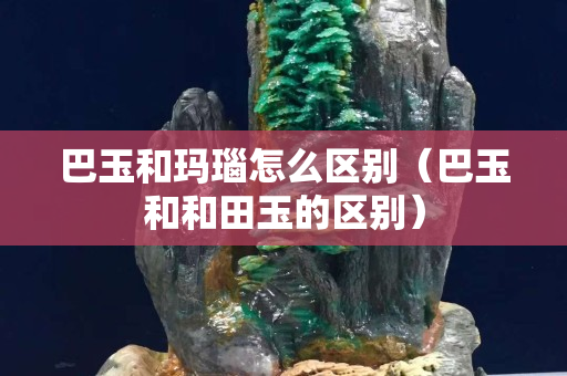 巴玉和瑪瑙怎么區別（巴玉和和田玉的區別）