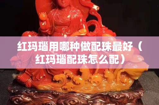 紅瑪瑙用哪種做配珠最好（紅瑪瑙配珠怎么配）