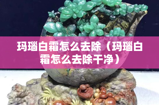 瑪瑙白霜怎么去除（瑪瑙白霜怎么去除干凈）