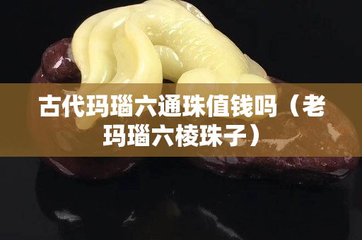 古代瑪瑙六通珠值錢嗎（老瑪瑙六棱珠子）