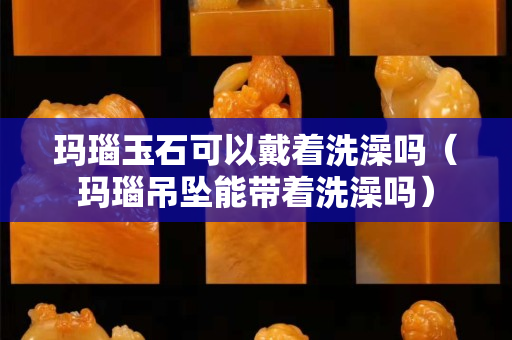 瑪瑙玉石可以戴著洗澡嗎（瑪瑙吊墜能帶著洗澡嗎）