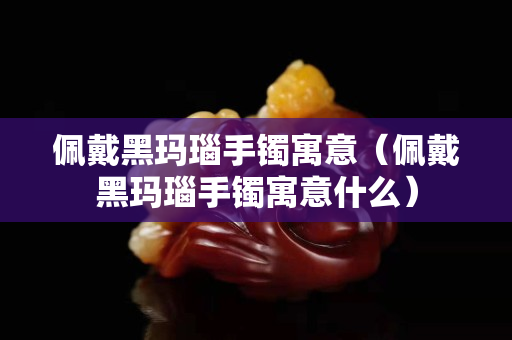 佩戴黑瑪瑙手鐲寓意（佩戴黑瑪瑙手鐲寓意什么）