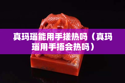 真瑪瑙能用手搓熱嗎（真瑪瑙用手捂會熱嗎）