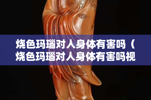 燒色瑪瑙對(duì)人身體有害嗎（燒色瑪瑙對(duì)人身體有害嗎視頻）