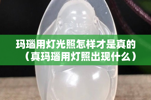 瑪瑙用燈光照怎樣才是真的（真瑪瑙用燈照出現什么）