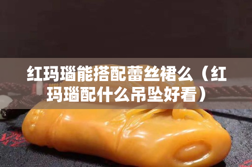 紅瑪瑙能搭配蕾絲裙么（紅瑪瑙配什么吊墜好看）
