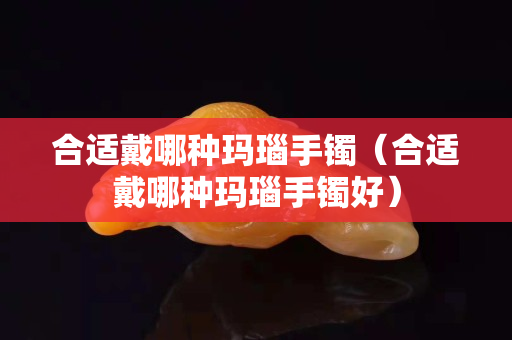 合適戴哪種瑪瑙手鐲（合適戴哪種瑪瑙手鐲好）