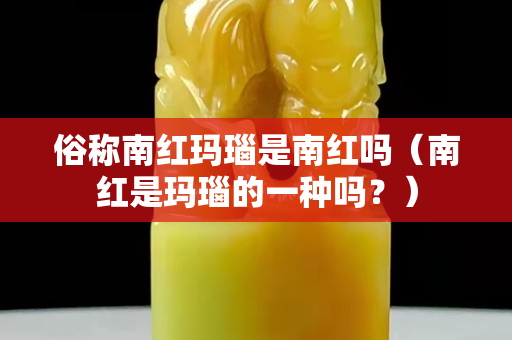 俗稱南紅瑪瑙是南紅嗎（南紅是瑪瑙的一種嗎？）