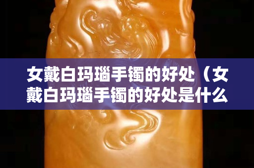 女戴白瑪瑙手鐲的好處（女戴白瑪瑙手鐲的好處是什么）