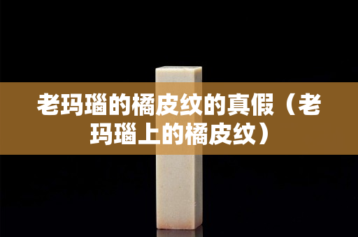 老瑪瑙的橘皮紋的真假（老瑪瑙上的橘皮紋）