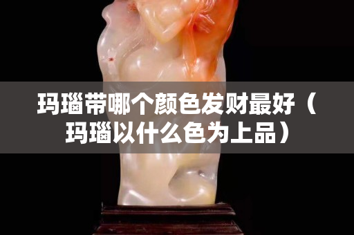 瑪瑙帶哪個顏色發財最好（瑪瑙以什么色為上品）
