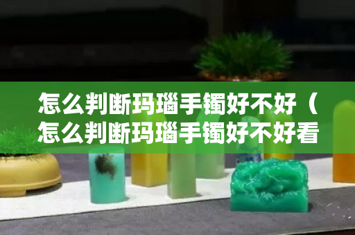 怎么判斷瑪瑙手鐲好不好（怎么判斷瑪瑙手鐲好不好看）