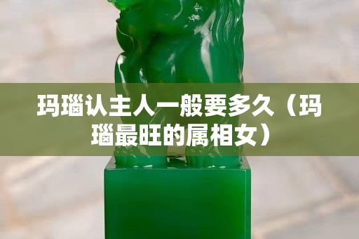 瑪瑙認主人一般要多久（瑪瑙最旺的屬相女）