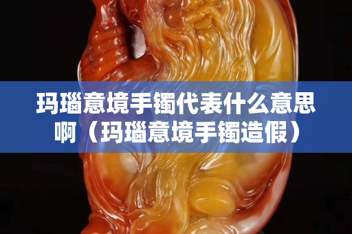 瑪瑙意境手鐲代表什么意思啊（瑪瑙意境手鐲造假）