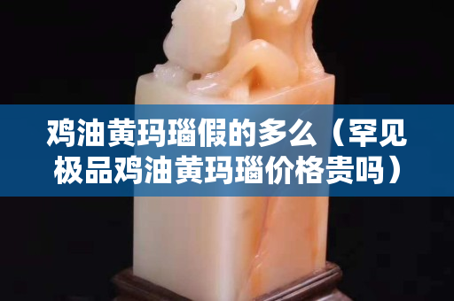 雞油黃瑪瑙假的多么（罕見極品雞油黃瑪瑙價格貴嗎）