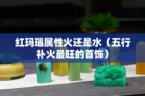 紅瑪瑙屬性火還是水（五行補火最旺的首飾）