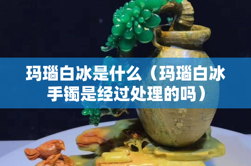 瑪瑙白冰是什么（瑪瑙白冰手鐲是經過處理的嗎）