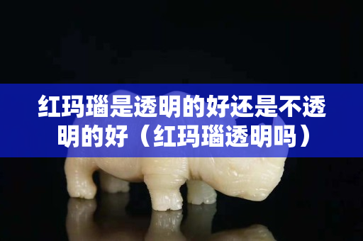 紅瑪瑙是透明的好還是不透明的好（紅瑪瑙透明嗎）