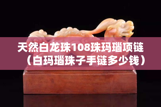 天然白龍珠108珠瑪瑙項鏈（白瑪瑙珠子手鏈多少錢）