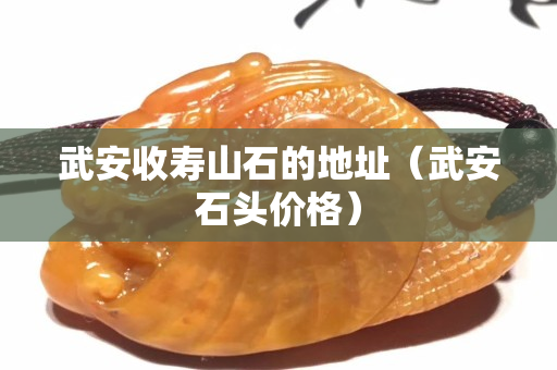 武安收壽山石的地址（武安石頭價格）