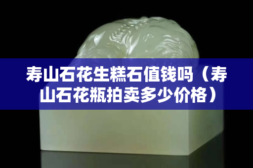 壽山石花生糕石值錢嗎（壽山石花瓶拍賣多少價格）