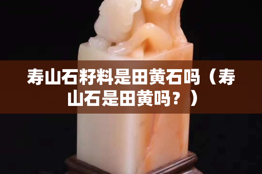 壽山石籽料是田黃石嗎（壽山石是田黃嗎？）