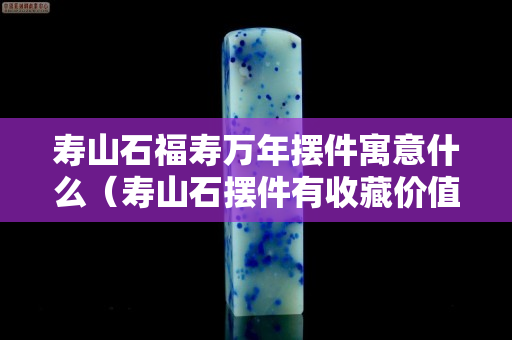 壽山石福壽萬年擺件寓意什么（壽山石擺件有收藏價值嗎）