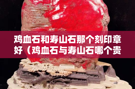雞血石和壽山石那個刻印章好（雞血石與壽山石哪個貴）