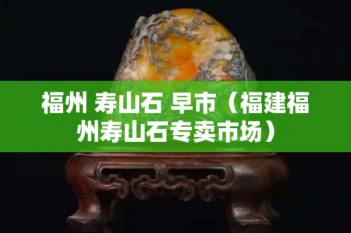 福州 壽山石 早市（福建福州壽山石專賣市場）