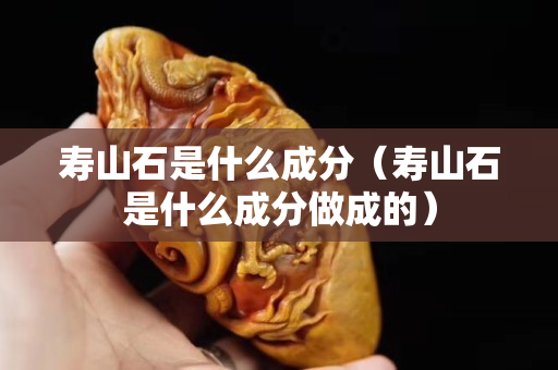 壽山石是什么成分（壽山石是什么成分做成的）