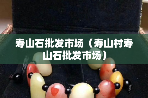 壽山石批發(fā)市場(chǎng)（壽山村壽山石批發(fā)市場(chǎng)）