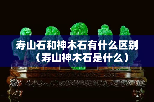 壽山石和神木石有什么區別（壽山神木石是什么）