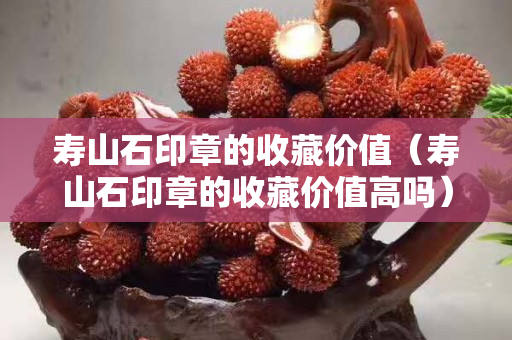壽山石印章的收藏價值（壽山石印章的收藏價值高嗎）
