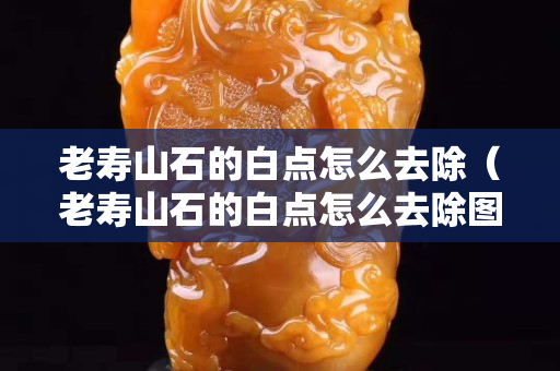老壽山石的白點怎么去除（老壽山石的白點怎么去除圖片）
