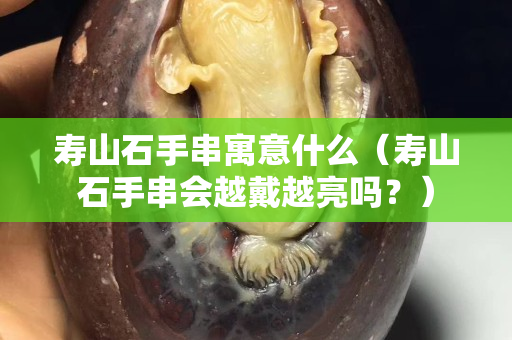 壽山石手串寓意什么（壽山石手串會越戴越亮嗎？）