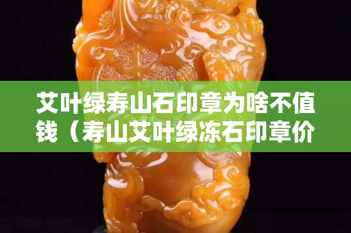 艾葉綠壽山石印章為啥不值錢（壽山艾葉綠凍石印章價格）