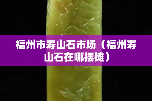 福州市壽山石市場（福州壽山石在哪擺攤）