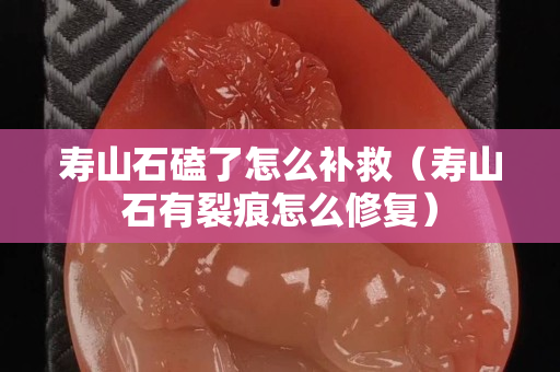 壽山石磕了怎么補救（壽山石有裂痕怎么修復）