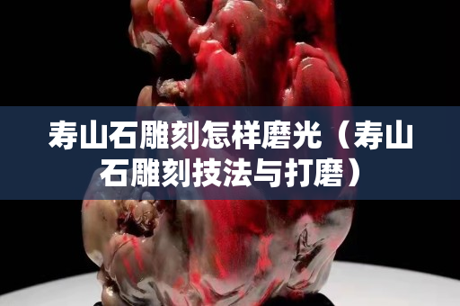 壽山石雕刻怎樣磨光（壽山石雕刻技法與打磨）