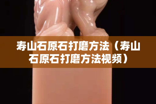 壽山石原石打磨方法（壽山石原石打磨方法視頻）