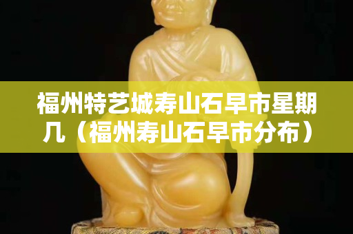 福州特藝城壽山石早市星期幾（福州壽山石早市分布）