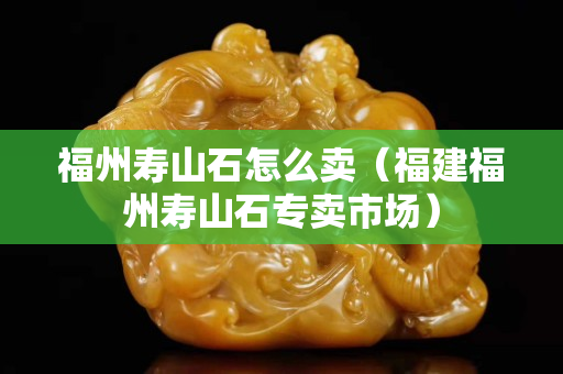 福州壽山石怎么賣（福建福州壽山石專賣市場）
