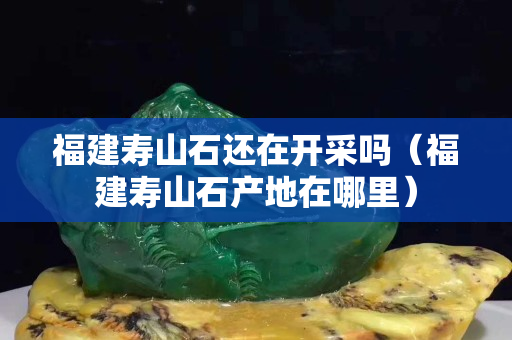 福建壽山石還在開采嗎（福建壽山石產(chǎn)地在哪里）