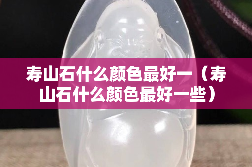 壽山石什么顏色最好一（壽山石什么顏色最好一些）
