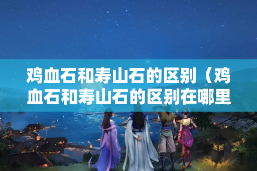 雞血石和壽山石的區別（雞血石和壽山石的區別在哪里）