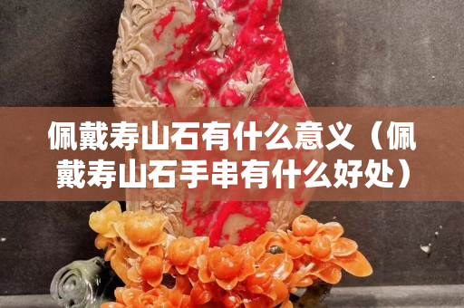 佩戴壽山石有什么意義（佩戴壽山石手串有什么好處）