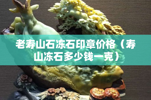 老壽山石凍石印章價格（壽山凍石多少錢一克）