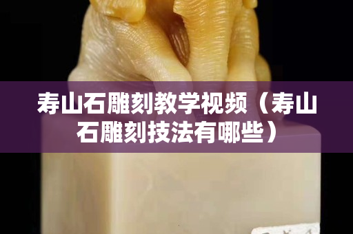 壽山石雕刻教學視頻（壽山石雕刻技法有哪些）