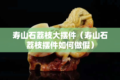 壽山石荔枝大擺件（壽山石荔枝擺件如何做假）